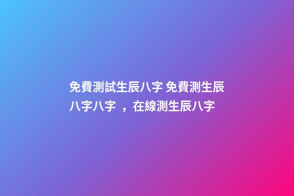 免費測試生辰八字 免費測生辰八字八字，在線測生辰八字-第1張-觀點-玄機派
